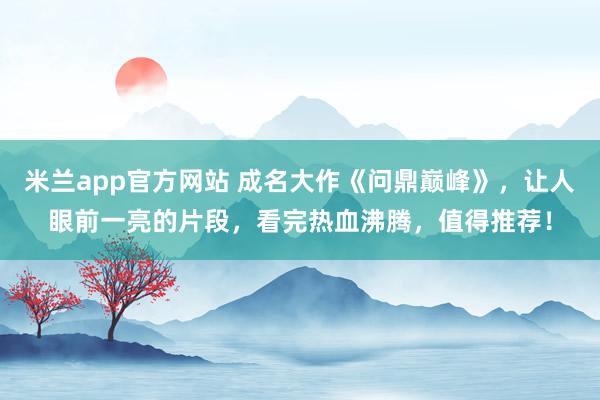 米兰app官方网站 成名大作《问鼎巅峰》，让人眼前一亮的片段，看完热血沸腾，值得推荐！
