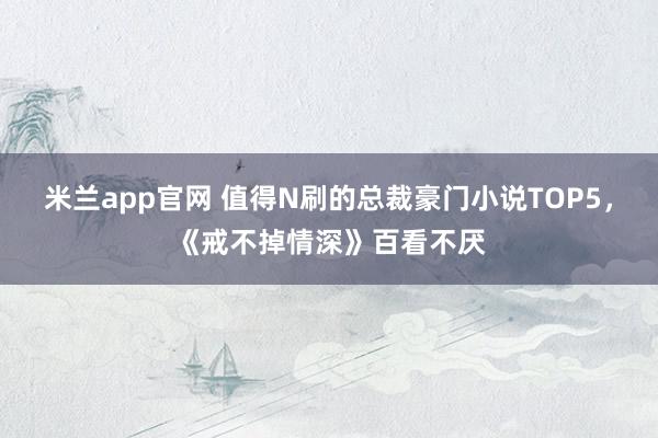 米兰app官网 值得N刷的总裁豪门小说TOP5，《戒不掉情深》百看不厌