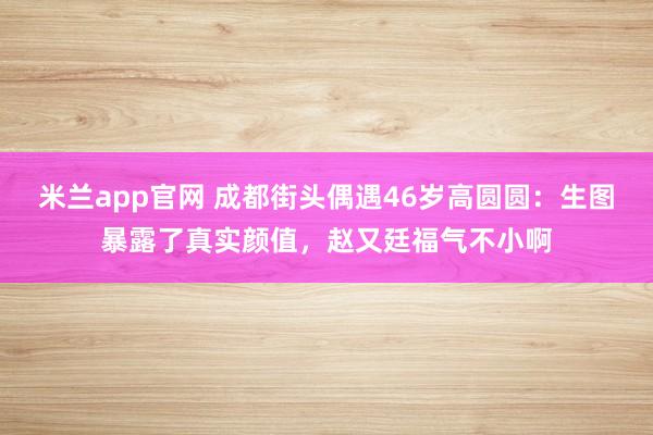 米兰app官网 成都街头偶遇46岁高圆圆：生图暴露了真实颜值，赵又廷福气不小啊