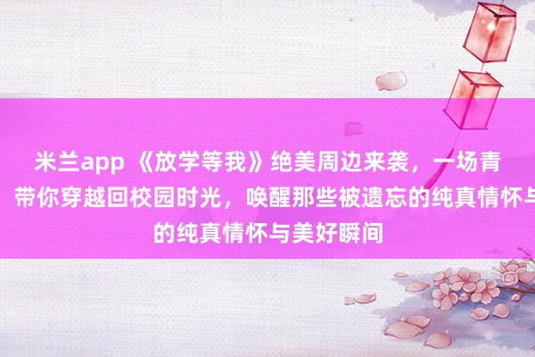米兰app 《放学等我》绝美周边来袭,一场青春回忆杀!带你穿越回校园时光,唤醒那些被遗忘的纯真情怀与美好瞬间