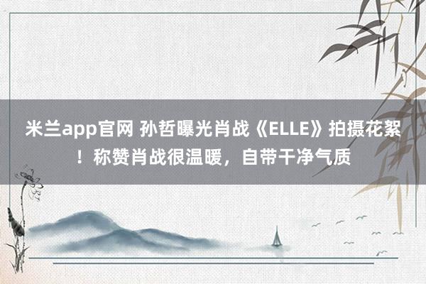 米兰app官网 孙哲曝光肖战《ELLE》拍摄花絮！称赞肖战很温暖，自带干净气质