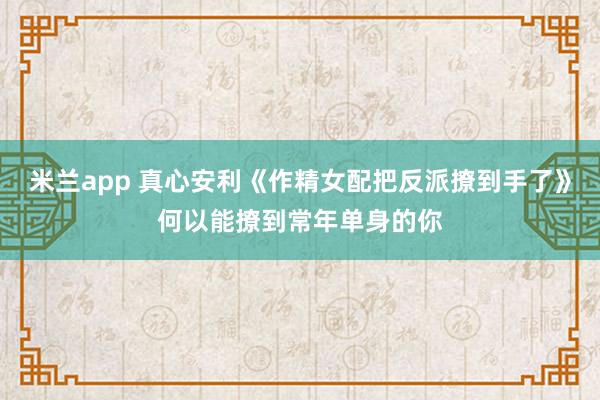 米兰app 真心安利《作精女配把反派撩到手了》何以能撩到常年单身的你
