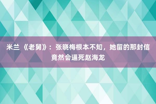 米兰 《老舅》：张晓梅根本不知，她留的那封信竟然会逼死赵海龙