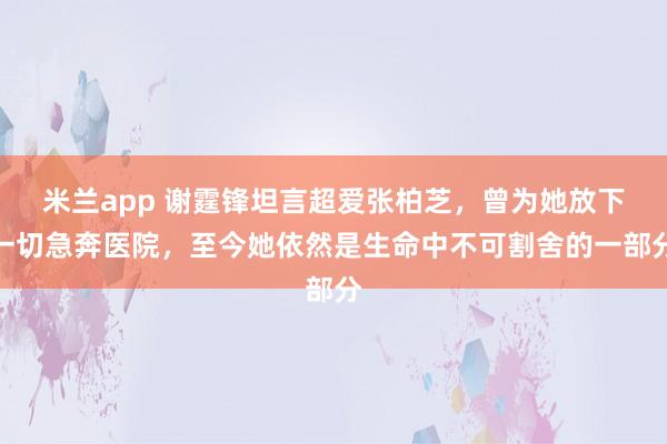 米兰app 谢霆锋坦言超爱张柏芝，曾为她放下一切急奔医院，至今她依然是生命中不可割舍的一部分