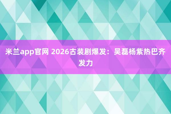 米兰app官网 2026古装剧爆发：吴磊杨紫热巴齐发力