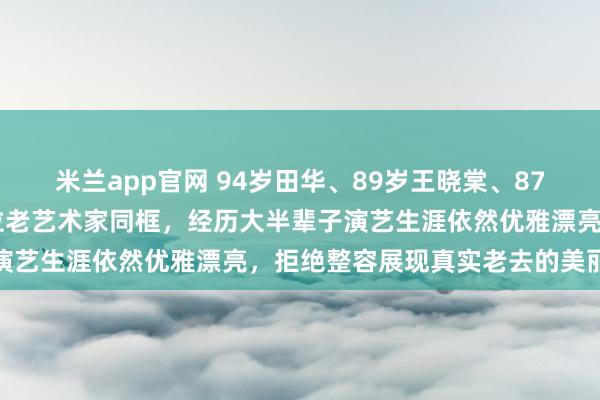 米兰app官网 94岁田华、89岁王晓棠、87岁谢芳、85岁祝希娟四位老艺术家同框，经历大半辈子演艺生涯依然优雅漂亮，拒绝整容展现真实老去的美丽风采
