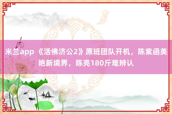 米兰app 《活佛济公2》原班团队开机，陈紫函美艳新境界，陈亮180斤难辨认