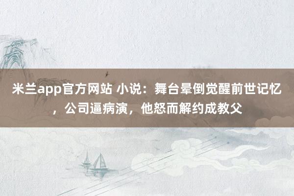 米兰app官方网站 小说：舞台晕倒觉醒前世记忆，公司逼病演，他怒而解约成教父