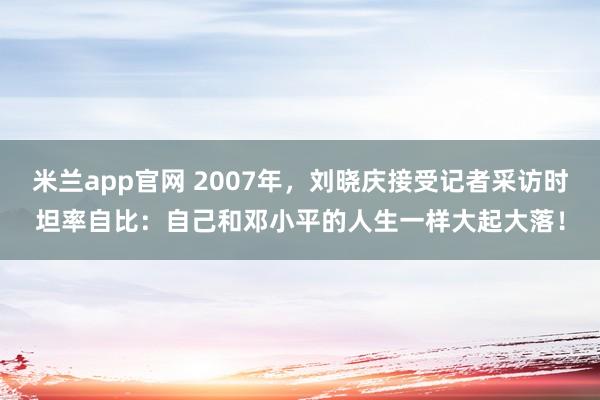 米兰app官网 2007年，刘晓庆接受记者采访时坦率自比：自己和邓小平的人生一样大起大落！