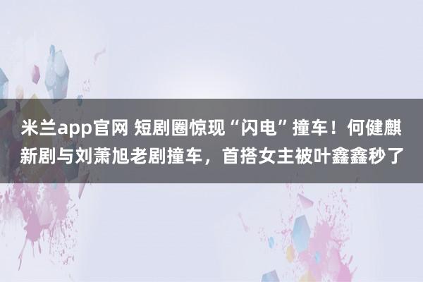 米兰app官网 短剧圈惊现“闪电”撞车！何健麒新剧与刘萧旭老剧撞车，首搭女主被叶鑫鑫秒了