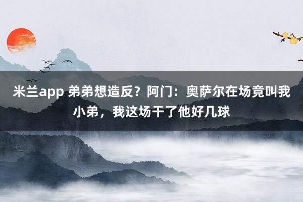 米兰app 弟弟想造反?阿门:奥萨尔在场竟叫我小弟,我这场干了他好几球