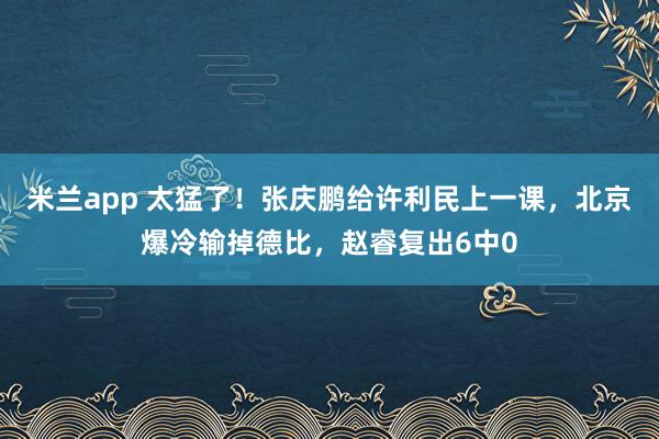 米兰app 太猛了!张庆鹏给许利民上一课,北京爆冷输掉德比,赵睿复出6中0