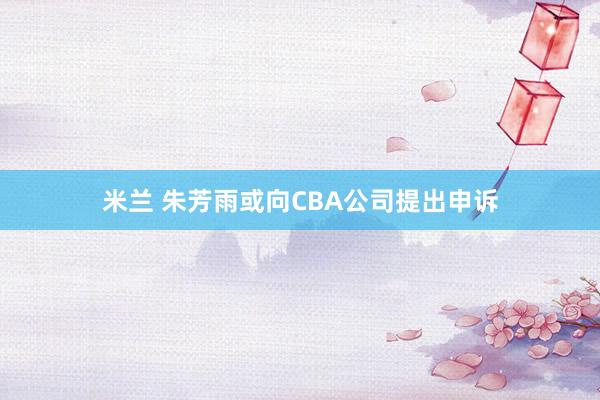 米兰 朱芳雨或向CBA公司提出申诉