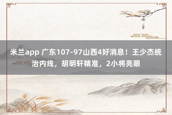 米兰app 广东107-97山西4好消息！王少杰统治内线，胡明轩精准，2小将亮眼