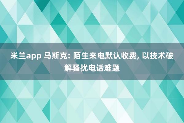 米兰app 马斯克: 陌生来电默认收费, 以技术破解骚扰电话难题