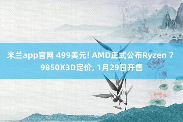 米兰app官网 499美元! AMD正式公布Ryzen 7 9850X3D定价, 1月29日开售