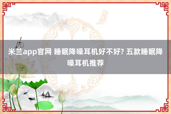 米兰app官网 睡眠降噪耳机好不好? 五款睡眠降噪耳机推荐