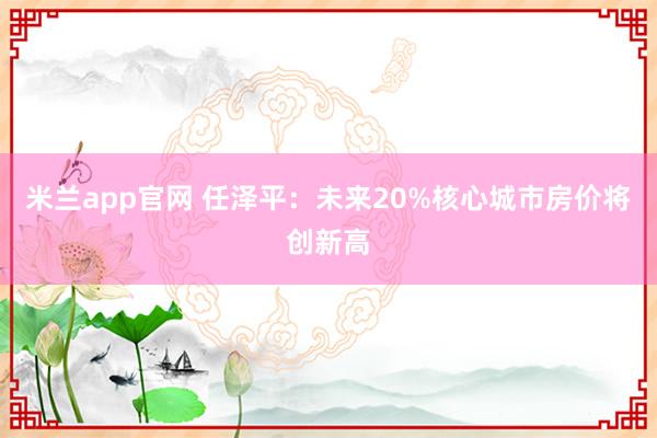 米兰app官网 任泽平：未来20%核心城市房价将创新高