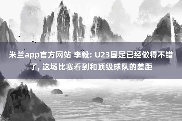 米兰app官方网站 李毅: U23国足已经做得不错了, 这场比赛看到和顶级球队的差距