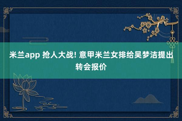 米兰app 抢人大战! 意甲米兰女排给吴梦洁提出转会报价