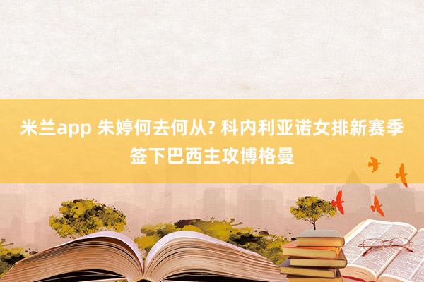 米兰app 朱婷何去何从? 科内利亚诺女排新赛季签下巴西主攻博格曼