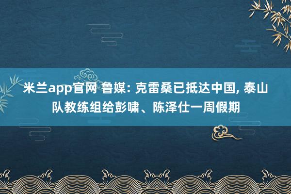 米兰app官网 鲁媒: 克雷桑已抵达中国, 泰山队教练组给彭啸、陈泽仕一周假期