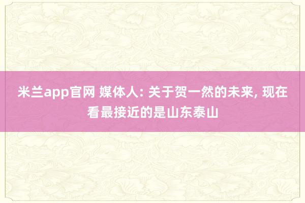 米兰app官网 媒体人: 关于贺一然的未来, 现在看最接近的是山东泰山