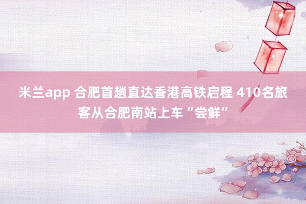 米兰app 合肥首趟直达香港高铁启程 410名旅客从合肥南站上车“尝鲜”