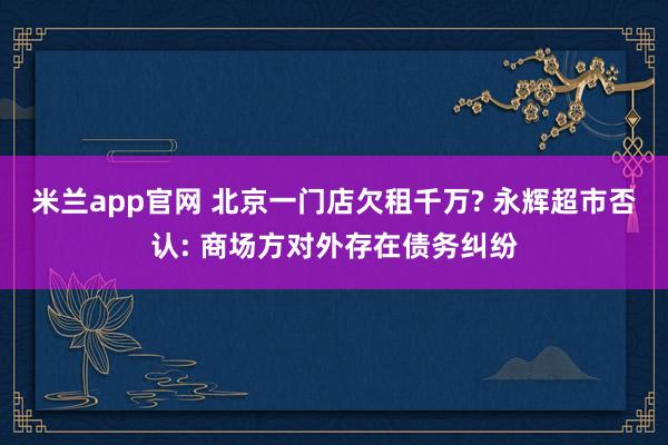 米兰app官网 北京一门店欠租千万? 永辉超市否认: 商场方对外存在债务纠纷