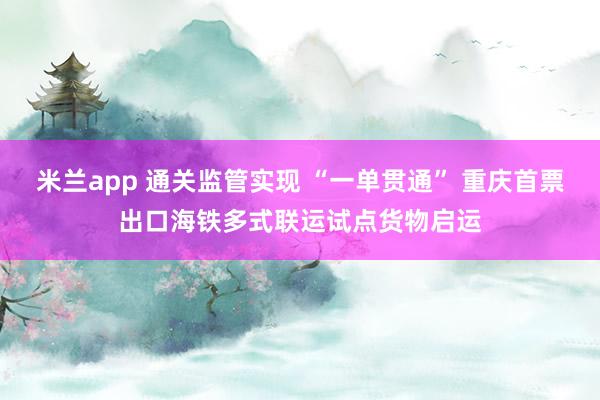 米兰app 通关监管实现 “一单贯通” 重庆首票出口海铁多式联运试点货物启运