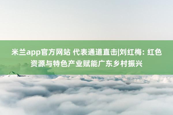 米兰app官方网站 代表通道直击|刘红梅: 红色资源与特色产业赋能广东乡村振兴