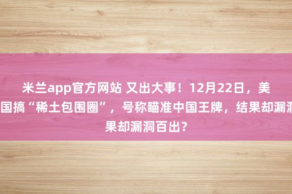 米兰app官方网站 又出大事!12月22日,美国拉多国搞“稀土包围圈”,号称瞄准中国王牌,结果却漏洞百出?