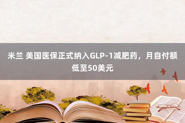米兰 美国医保正式纳入GLP-1减肥药，月自付额低至50美元