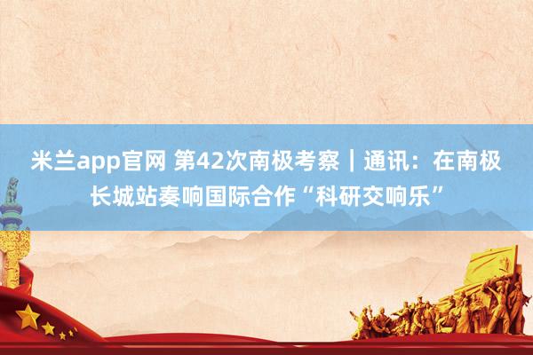 米兰app官网 第42次南极考察｜通讯：在南极长城站奏响国际合作“科研交响乐”