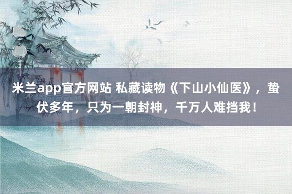 米兰app官方网站 私藏读物《下山小仙医》,蛰伏多年,只为一朝封神,千万人难挡我!