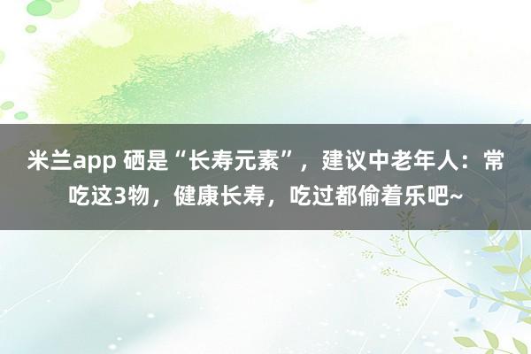 米兰app 硒是“长寿元素”,建议中老年人:常吃这3物,健康长寿,吃过都偷着乐吧~