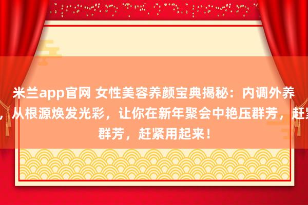 米兰app官网 女性美容养颜宝典揭秘：内调外养双管齐下，从根源焕发光彩，让你在新年聚会中艳压群芳，赶紧用起来！