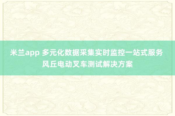 米兰app 多元化数据采集实时监控一站式服务 风丘电动叉车测试解决方案