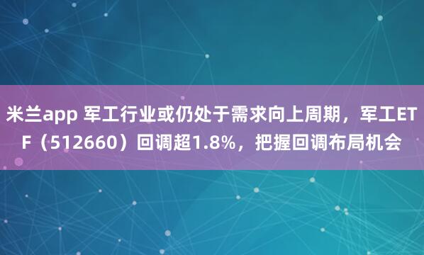 米兰app 军工行业或仍处于需求向上周期,军工ETF(512660)回调超1.8%,把握回调布局机会
