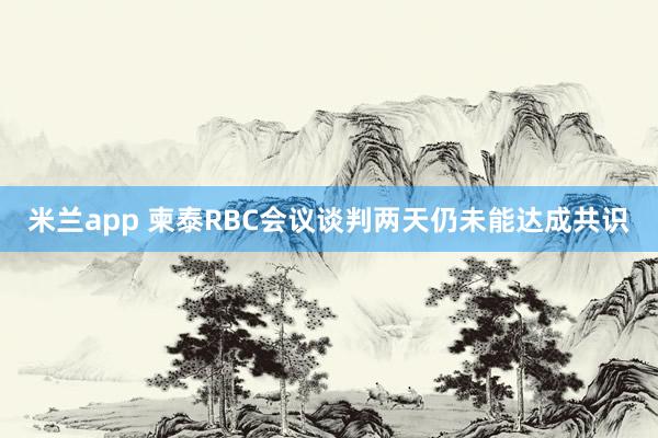 米兰app 柬泰RBC会议谈判两天仍未能达成共识