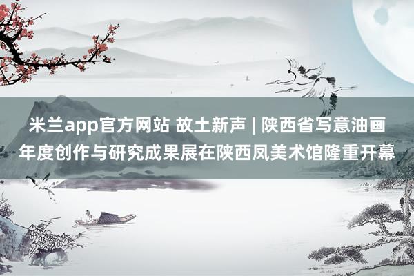 米兰app官方网站 故土新声 | 陕西省写意油画年度创作与研究成果展在陕西凤美术馆隆重开幕