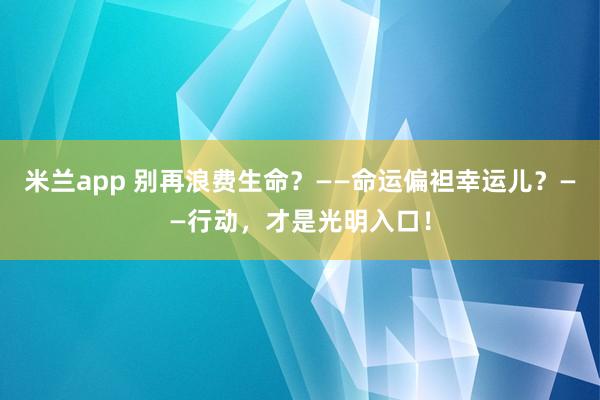 米兰app 别再浪费生命?——命运偏袒幸运儿?——行动,才是光明入口!