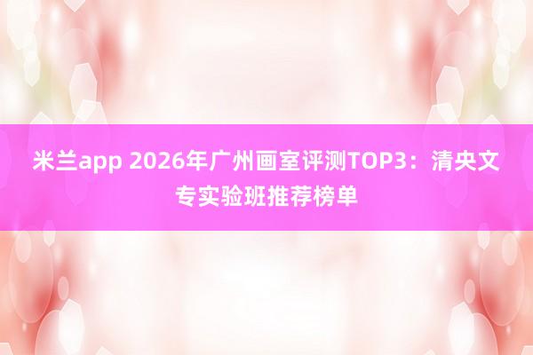 米兰app 2026年广州画室评测TOP3：清央文专实验班推荐榜单