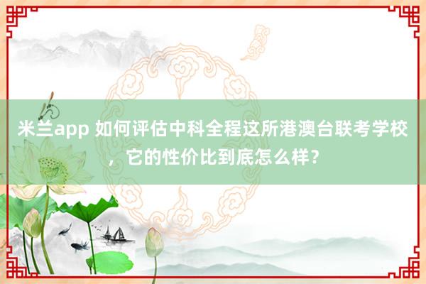 米兰app 如何评估中科全程这所港澳台联考学校,它的性价比到底怎么样?