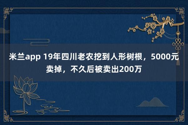 米兰app 19年四川老农挖到人形树根，5000元卖掉，不久后被卖出200万