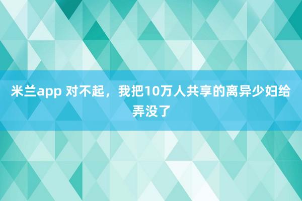 米兰app 对不起,我把10万人共享的离异少妇给弄没了