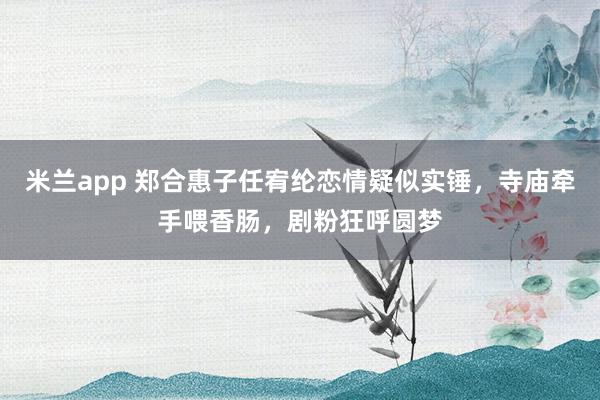 米兰app 郑合惠子任宥纶恋情疑似实锤,寺庙牵手喂香肠,剧粉狂呼圆梦