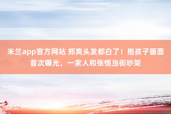 米兰app官方网站 郑爽头发都白了！抱孩子画面首次曝光，一家人和张恒当街吵架