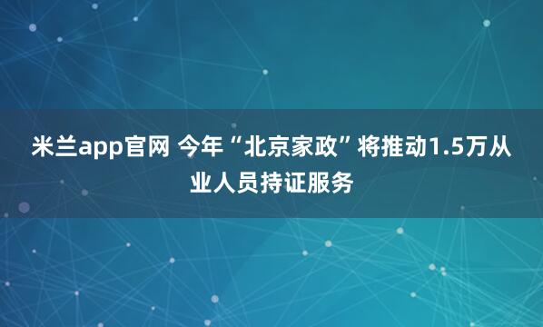 米兰app官网 今年“北京家政”将推动1.5万从业人员持证服务