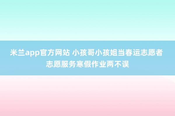 米兰app官方网站 小孩哥小孩姐当春运志愿者 志愿服务寒假作业两不误